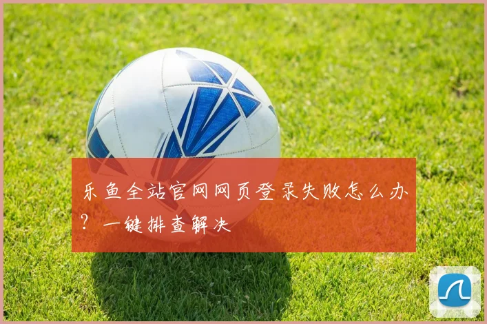 乐鱼全站官网网页登录失败怎么办？一键排查解决