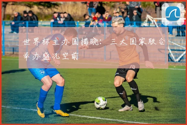 世界杯主办国揭晓：三大国家联合举办盛况空前