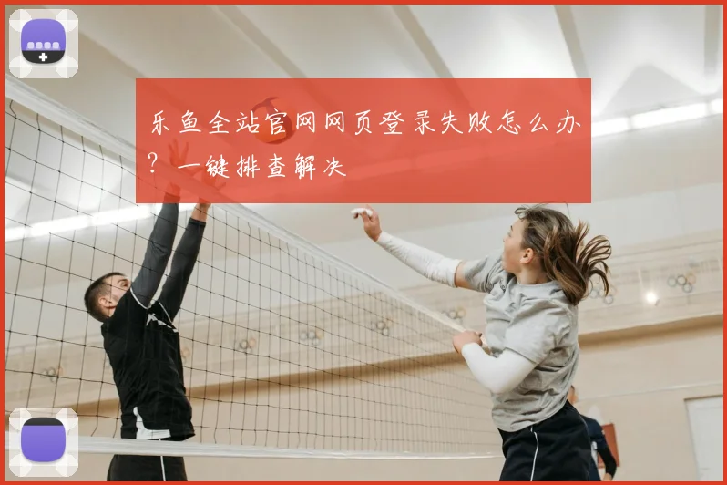 乐鱼全站官网网页登录失败怎么办？一键排查解决