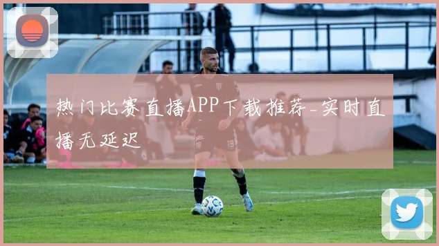热门比赛直播APP下载推荐_实时直播无延迟
