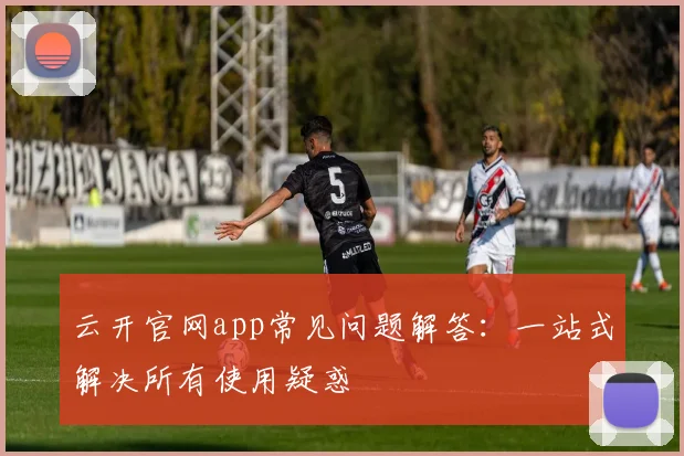 云开官网app常见问题解答：一站式解决所有使用疑惑