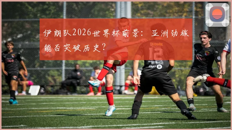 伊朗队2026世界杯前景：亚洲劲旅能否突破历史？